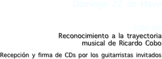 Domingo 22 de Mayo

5:00 PM
Reconocimiento a la trayectoria 
musical de Ricardo Cobo

Recepción y firma de CDs por los guitarristas invitados
 
